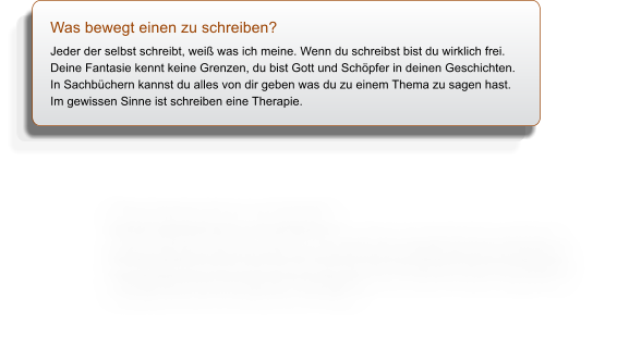 Was bewegt einen zu schreiben? Jeder der selbst schreibt, wei was ich meine. Wenn du schreibst bist du wirklich frei. Deine Fantasie kennt keine Grenzen, du bist Gott und Schpfer in deinen Geschichten. In Sachbchern kannst du alles von dir geben was du zu einem Thema zu sagen hast. Im gewissen Sinne ist schreiben eine Therapie.